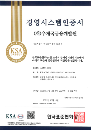 경영시스템인증서 (재)우체국금융개발원) 서울특별시 영등포구 선유동 2로 6 한국표준협회는 위 조직의 부패방지경영시스템이 아리의 표준과 인증범위 적합함을 인증합니다. 인증번호 :ABMS-0010 표준: ㅇKS A ISO 37001:2016/ISO 3700:1:2016 인증범위: r금융업, 우체국 예금 및 보험관련서비스 , 연구 용역, 건물관리, 정보보호 유효기간:2021년 11월 12일 부터 2024년 11월 11일까지 2021년 10월 16일